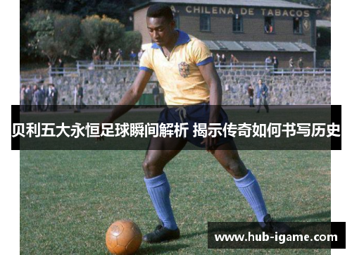 贝利五大永恒足球瞬间解析 揭示传奇如何书写历史