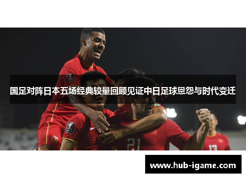 国足对阵日本五场经典较量回顾见证中日足球恩怨与时代变迁 国足对阵日本五场经典较量回顾见证中日足球恩怨与时代变迁