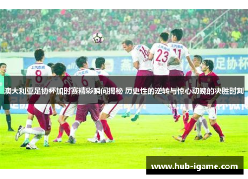 澳大利亚足协杯加时赛精彩瞬间揭秘 历史性的逆转与惊心动魄的决胜时刻 澳大利亚足协杯加时赛精彩瞬间揭秘 历史性的逆转与惊心动魄的决胜时刻