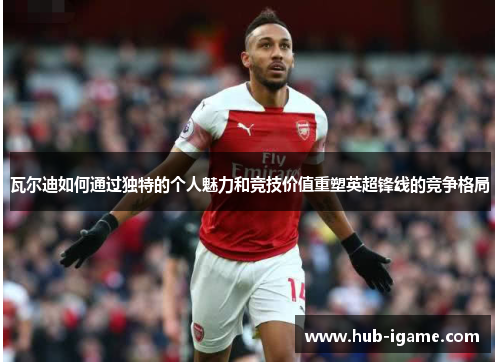 瓦尔迪如何通过独特的个人魅力和竞技价值重塑英超锋线的竞争格局