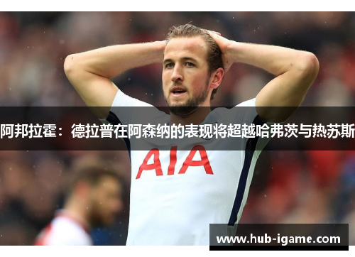 阿邦拉霍：德拉普在阿森纳的表现将超越哈弗茨与热苏斯