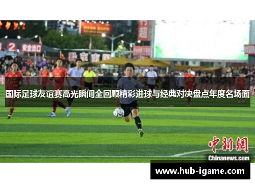 国际足球友谊赛高光瞬间全回顾精彩进球与经典对决盘点年度名场面