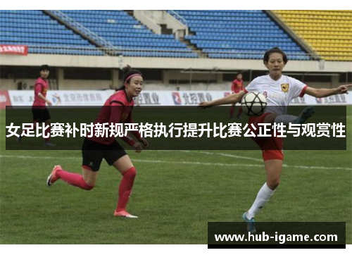 女足比赛补时新规严格执行提升比赛公正性与观赏性 女足比赛补时新规严格执行提升比赛公正性与观赏性