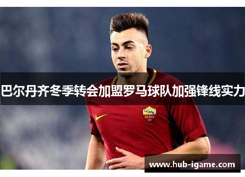 巴尔丹齐冬季转会加盟罗马球队加强锋线实力 巴尔丹齐冬季转会加盟罗马球队加强锋线实力