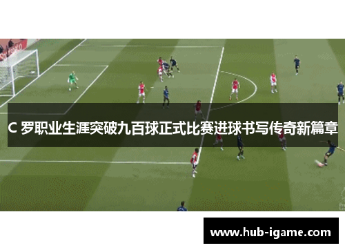 C 罗职业生涯突破九百球正式比赛进球书写传奇新篇章