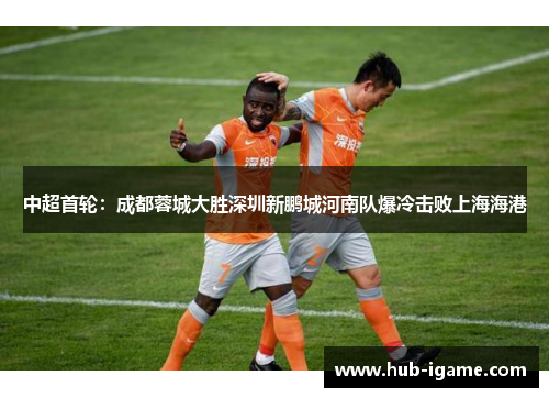 中超首轮：成都蓉城大胜深圳新鹏城河南队爆冷击败上海海港